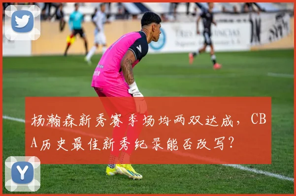 杨瀚森新秀赛季场均两双达成,CBA历史最佳新秀纪录能否改写?