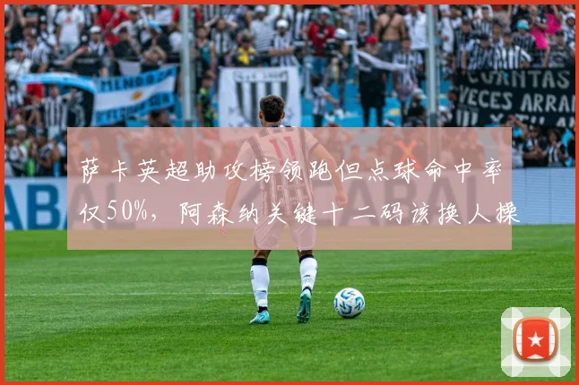 萨卡英超助攻榜领跑但点球命中率仅50%,阿森纳关键十二码该换人操刀?