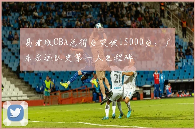 易建联CBA总得分突破15000分,广东宏远队史第一人里程碑