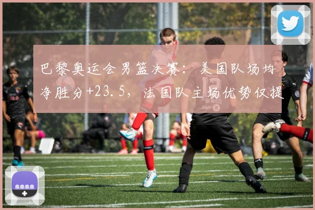 巴黎奥运会男篮决赛:美国队场均净胜分+23.5,法国队主场优势仅提升3%