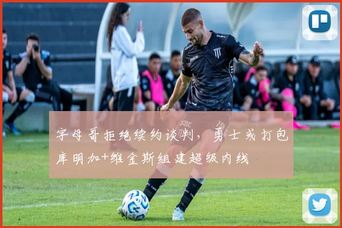 字母哥拒绝续约谈判,勇士或打包库明加+维金斯组建超级内线