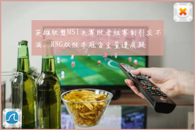 英雄联盟MSI决赛败者组赛制引发不满,RNG双败夺冠含金量遭质疑