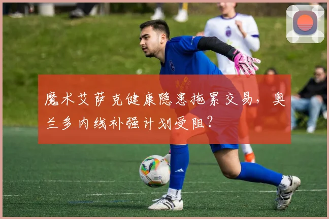 魔术艾萨克健康隐患拖累交易,奥兰多内线补强计划受阻?