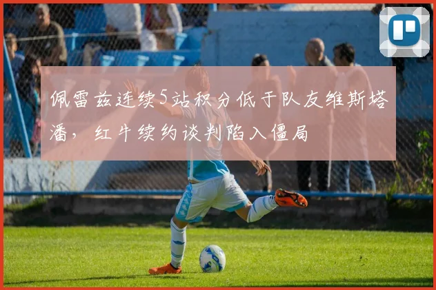 佩雷兹连续5站积分低于队友维斯塔潘,红牛续约谈判陷入僵局